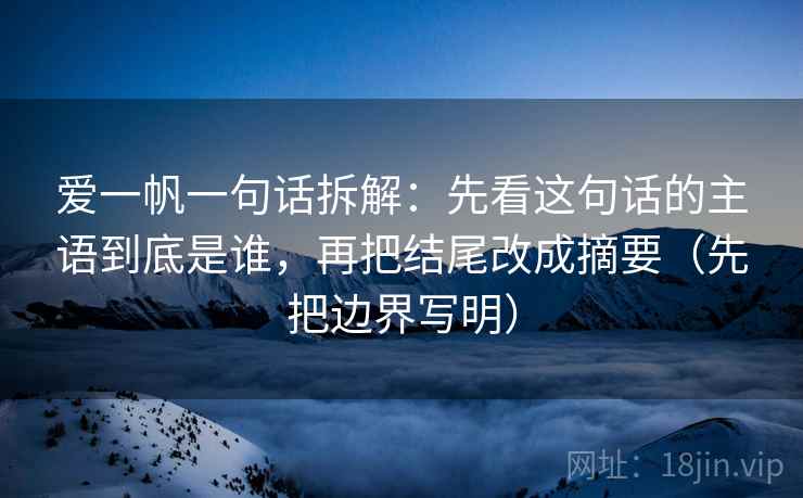 爱一帆一句话拆解：先看这句话的主语到底是谁，再把结尾改成摘要（先把边界写明）