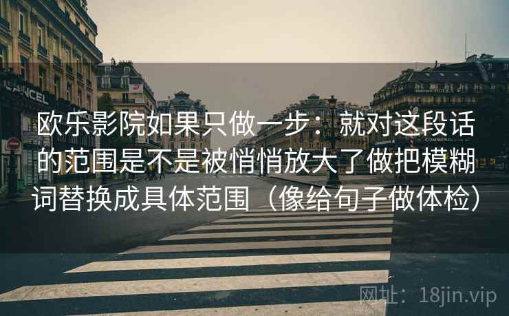 欧乐影院如果只做一步：就对这段话的范围是不是被悄悄放大了做把模糊词替换成具体范围（像给句子做体检）