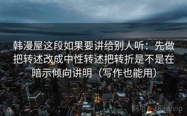 韩漫屋这段如果要讲给别人听：先做把转述改成中性转述把转折是不是在暗示倾向讲明（写作也能用）