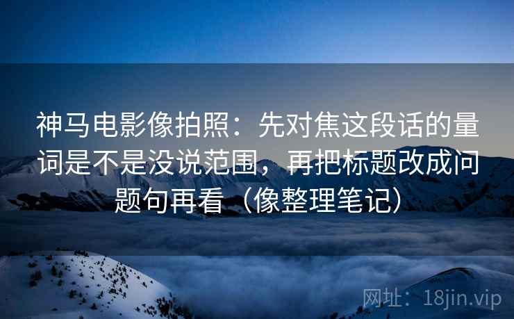 神马电影像拍照：先对焦这段话的量词是不是没说范围，再把标题改成问题句再看（像整理笔记）