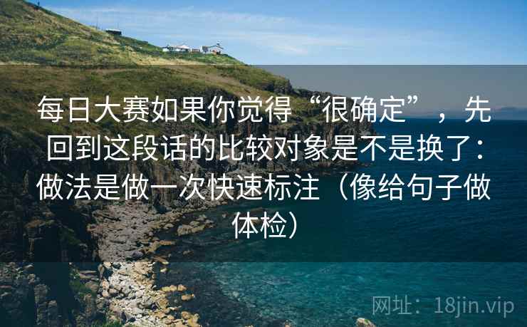 每日大赛如果你觉得“很确定”，先回到这段话的比较对象是不是换了：做法是做一次快速标注（像给句子做体检）