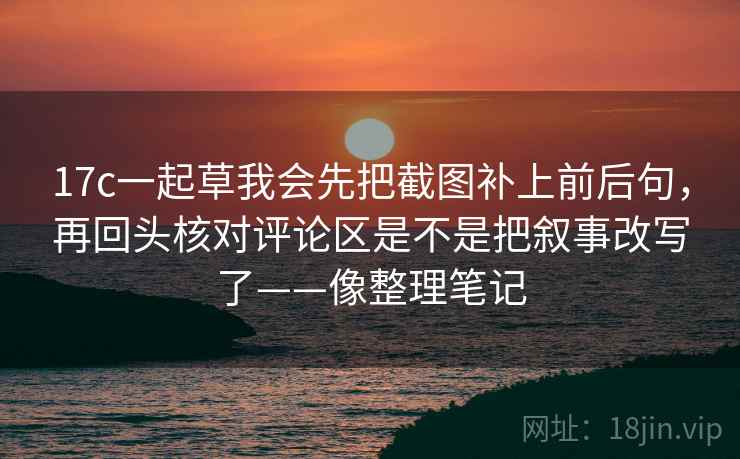 17c一起草我会先把截图补上前后句，再回头核对评论区是不是把叙事改写了——像整理笔记